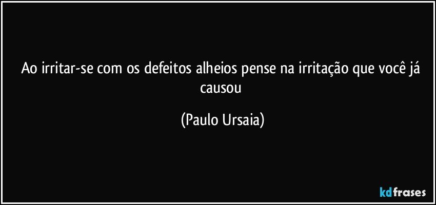 Ao irritar-se com os defeitos alheios pense na irritação que você já causou (Paulo Ursaia)