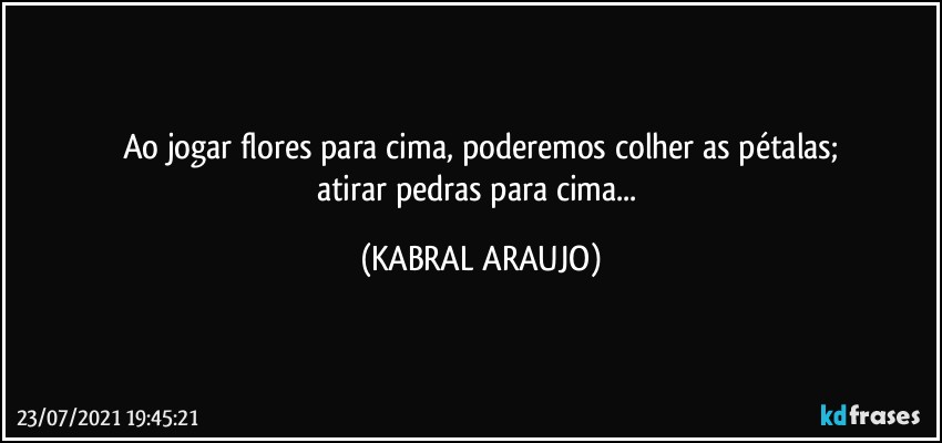 Ao jogar flores para cima, poderemos colher as pétalas;
atirar pedras para cima... (KABRAL ARAUJO)