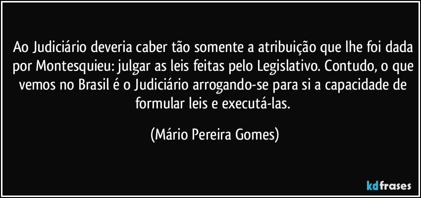 Ao Judiciário deveria caber tão somente a atribuição que lhe foi dada por Montesquieu: julgar as leis feitas pelo Legislativo. Contudo, o que vemos no Brasil é o Judiciário arrogando-se para si a capacidade de formular leis e executá-las. (Mário Pereira Gomes)