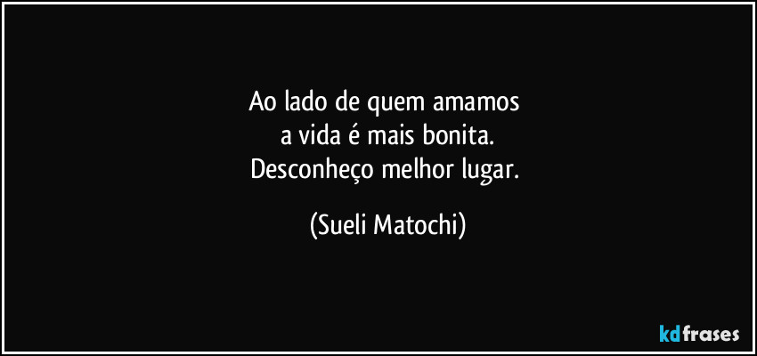 Ao lado de quem amamos 
a vida é mais bonita.
Desconheço melhor lugar. (Sueli Matochi)