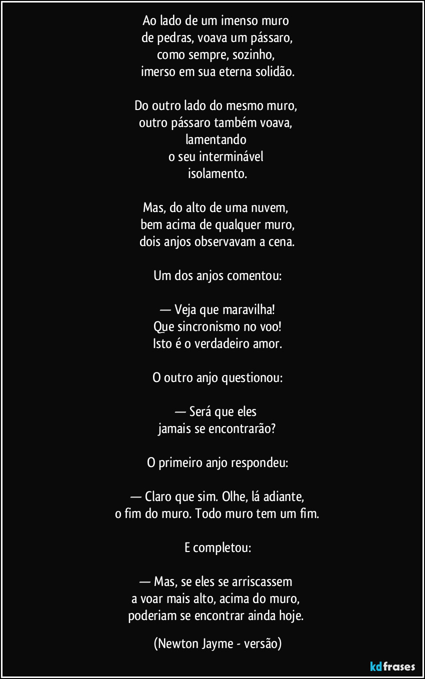 Ao lado de um imenso muro 
de pedras, voava um pássaro,
como sempre, sozinho, 
imerso em sua eterna solidão.

Do outro lado do mesmo muro, 
outro pássaro também voava, 
lamentando 
o seu interminável 
isolamento.

Mas, do alto de uma nuvem, 
bem acima de qualquer muro,
dois anjos observavam a cena.

Um dos anjos comentou:

— Veja que maravilha!
Que sincronismo no voo!
Isto é o verdadeiro amor.

O outro anjo questionou:

— Será que eles 
jamais se encontrarão?

O primeiro anjo respondeu:

— Claro que sim. Olhe, lá adiante,
o fim do muro. Todo muro tem um fim.

E completou:

— Mas, se eles se arriscassem 
a voar mais alto, acima do muro, 
poderiam se encontrar ainda hoje. (Newton Jayme - versão)