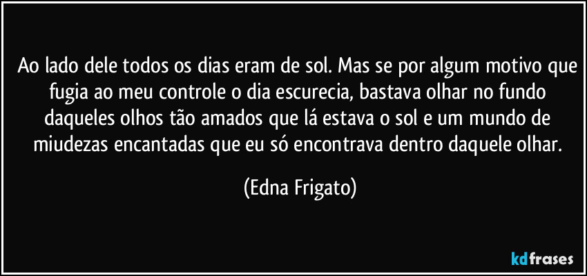 Ao lado dele todos os dias eram de sol. Mas se por algum motivo que fugia ao meu controle o dia escurecia, bastava olhar no fundo daqueles olhos tão amados que lá estava o sol e um mundo de miudezas encantadas que eu só encontrava dentro daquele olhar. (Edna Frigato)