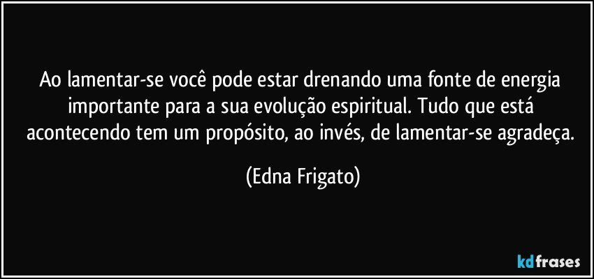 Ao lamentar-se você pode estar drenando uma fonte de energia importante para a sua evolução espiritual. Tudo que está acontecendo tem um propósito, ao invés, de lamentar-se agradeça. (Edna Frigato)