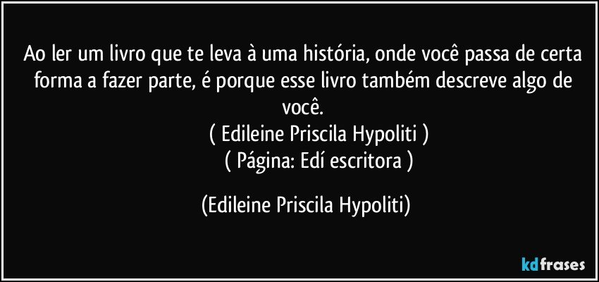 Ao ler um livro que te leva à uma história, onde você passa de certa forma a fazer parte, é porque esse livro também descreve algo de você.  
                   ( Edileine Priscila Hypoliti )
                      ( Página: Edí escritora ) (Edileine Priscila Hypoliti)