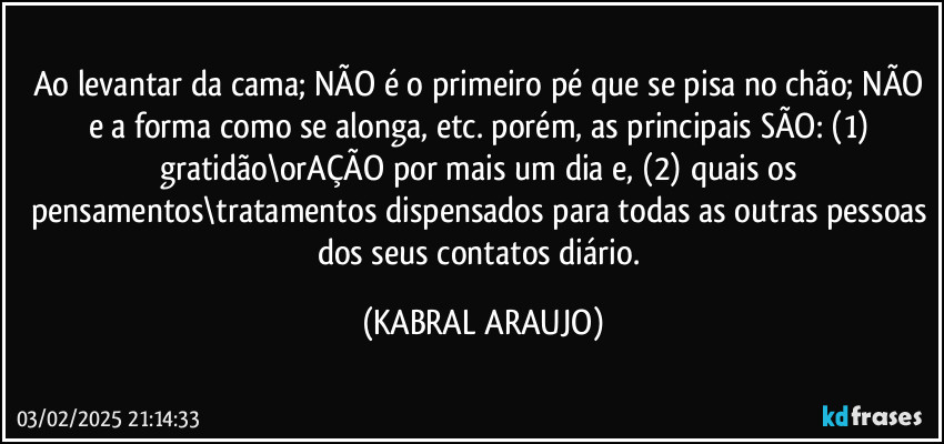 Ao levantar da cama; NÃO é o primeiro pé que se pisa no chão; NÃO e a forma como se alonga, etc. porém, as principais SÃO: (1) gratidão\orAÇÃO por mais um dia e, (2) quais os pensamentos\tratamentos dispensados para todas as outras pessoas dos seus contatos diário. (KABRAL ARAUJO)