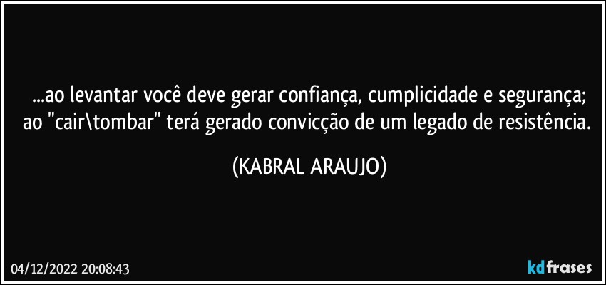 ...ao levantar você deve gerar confiança, cumplicidade e segurança;
ao "cair\tombar" terá gerado convicção de um legado de resistência. (KABRAL ARAUJO)