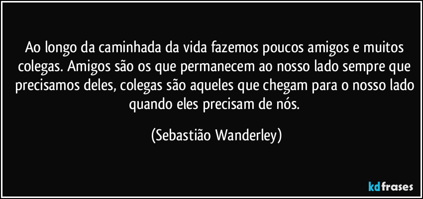 Ao longo da caminhada da vida fazemos poucos amigos e muitos colegas. Amigos são os que permanecem ao nosso lado sempre que precisamos deles, colegas são aqueles que chegam para o nosso lado quando eles precisam de nós. (Sebastião Wanderley)