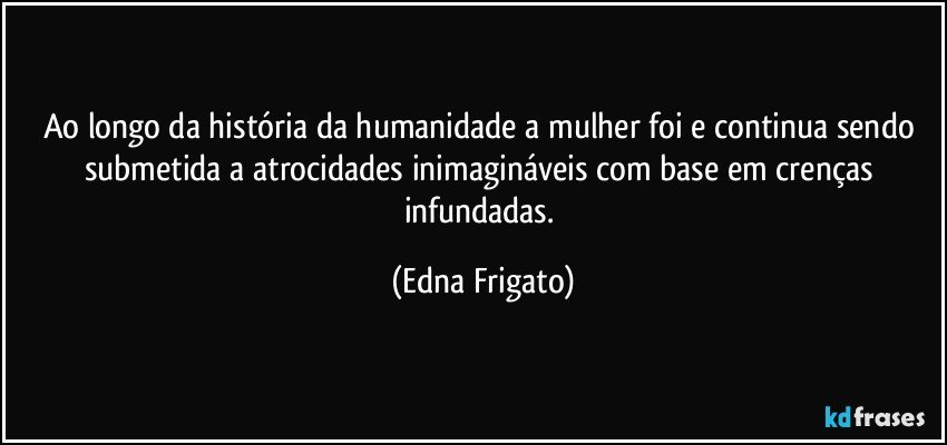 Ao longo da história da humanidade a mulher foi e continua sendo  submetida a atrocidades inimagináveis com base em crenças infundadas. (Edna Frigato)