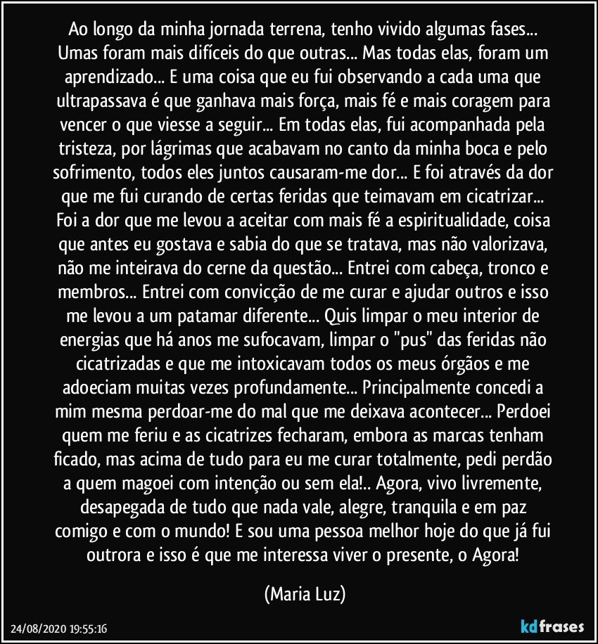 Ao longo da minha jornada terrena, tenho vivido algumas fases... Umas foram mais difíceis do que outras... Mas todas elas, foram um aprendizado... E uma coisa que eu fui observando a cada uma que ultrapassava é que ganhava mais força, mais fé e mais coragem para vencer o que viesse a seguir... Em todas elas, fui acompanhada pela tristeza, por lágrimas que acabavam no canto da minha boca e pelo sofrimento, todos eles juntos causaram-me dor... E foi através da dor que me fui curando de certas feridas que teimavam em cicatrizar... Foi a dor que me levou a aceitar com mais fé a espiritualidade, coisa que antes eu gostava e sabia do que se tratava, mas não valorizava, não me inteirava do cerne da questão... Entrei com cabeça, tronco e membros... Entrei com convicção de me curar e ajudar outros e isso me levou a um patamar diferente... Quis limpar o meu interior de energias que há anos me sufocavam, limpar o "pus" das feridas não cicatrizadas e que me intoxicavam todos os meus órgãos e me adoeciam muitas vezes profundamente... Principalmente concedi a mim mesma perdoar-me do mal que me deixava acontecer... Perdoei quem me feriu e as cicatrizes fecharam, embora as marcas tenham ficado, mas acima de tudo para eu me curar totalmente, pedi perdão a quem magoei com intenção ou sem ela!.. Agora, vivo livremente, desapegada de tudo que nada vale, alegre, tranquila e em paz comigo e com o mundo! E sou uma pessoa melhor hoje do que já fui outrora e isso é que me interessa viver o presente, o Agora! (Maria Luz)