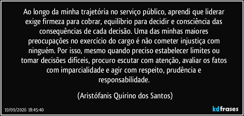 Ao longo da minha trajetória no serviço público, aprendi que liderar exige firmeza para cobrar, equilíbrio para decidir e consciência das consequências de cada decisão. Uma das minhas maiores preocupações no exercício do cargo é não cometer injustiça com ninguém. Por isso, mesmo quando preciso estabelecer limites ou tomar decisões difíceis, procuro escutar com atenção, avaliar os fatos com imparcialidade e agir com respeito, prudência e responsabilidade. (Aristófanis Quirino dos Santos)