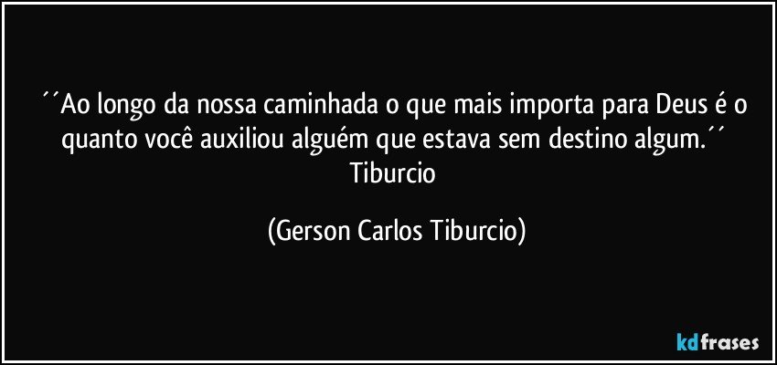 ´´Ao longo da nossa caminhada o que mais importa para Deus é o quanto você auxiliou alguém que estava sem destino algum.´´ Tiburcio (Gerson Carlos Tiburcio)