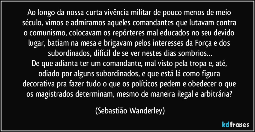Ao longo da nossa curta vivência militar de pouco menos de meio século, vimos e admiramos aqueles comandantes que lutavam contra o comunismo, colocavam os repórteres mal educados no seu devido lugar, batiam na mesa e brigavam pelos interesses da Força e dos subordinados, difícil de se ver nestes dias sombrios…
De que adianta ter um comandante, mal visto pela tropa e, até, odiado por alguns subordinados, e que está lá como figura decorativa pra fazer tudo o que os políticos pedem e obedecer o que os magistrados determinam, mesmo de maneira ilegal e arbitrária? (Sebastião Wanderley)