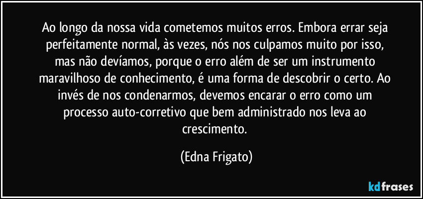 Ao longo da nossa vida cometemos muitos erros. Embora errar seja perfeitamente normal, às vezes, nós nos culpamos muito por isso, mas não devíamos, porque o erro além  de ser um instrumento maravilhoso de conhecimento, é uma forma de descobrir o certo. Ao invés de nos condenarmos, devemos encarar o erro como um processo auto-corretivo que bem administrado nos leva ao crescimento. (Edna Frigato)