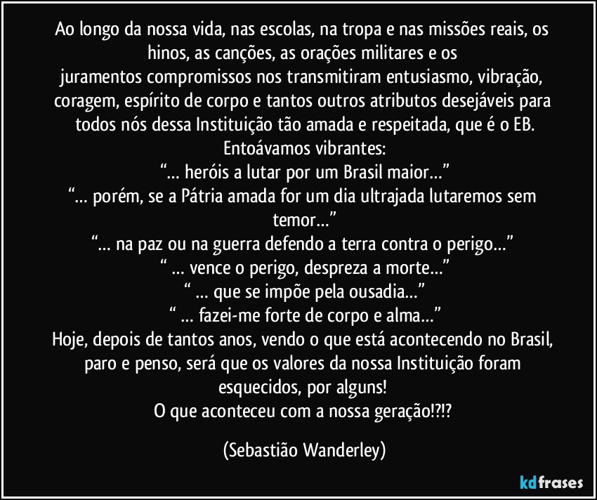 Ao longo da nossa vida, nas escolas, na tropa e nas missões reais, os hinos, as canções, as orações militares e os juramentos/compromissos nos transmitiram entusiasmo, vibração, coragem, espírito de corpo e tantos outros atributos desejáveis para todos nós dessa Instituição tão amada e respeitada, que é o EB.
Entoávamos vibrantes:
“… heróis a lutar por um Brasil maior…”
“… porém, se a Pátria amada for um dia ultrajada lutaremos sem temor…”
“… na paz ou na guerra defendo a terra contra o perigo…” 
“ … vence o perigo, despreza a morte…”
“ … que se impõe pela ousadia…”
“ … fazei-me forte de corpo e alma…”
Hoje, depois de tantos anos, vendo o que está acontecendo no Brasil, paro e penso, será que os valores da nossa Instituição foram esquecidos, por alguns! 
O que aconteceu com a nossa geração!?!? (Sebastião Wanderley)