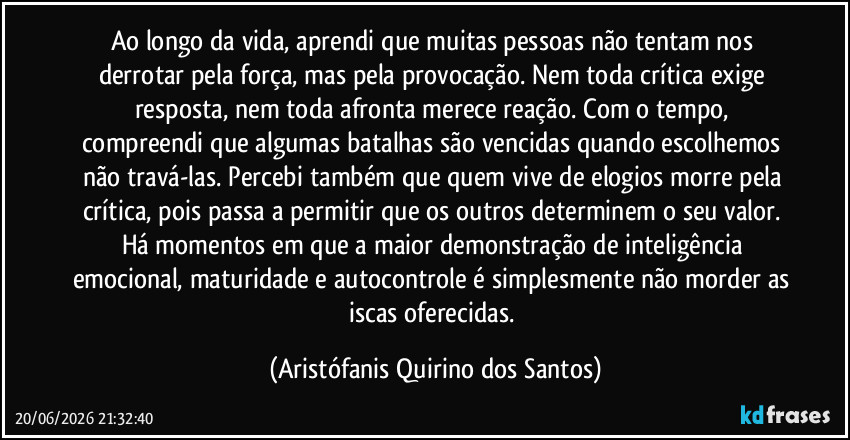 Ao longo da vida, aprendi que muitas pessoas não tentam nos derrotar pela força, mas pela provocação. Nem toda crítica exige resposta, nem toda afronta merece reação. Com o tempo, compreendi que algumas batalhas são vencidas quando escolhemos não travá-las. Percebi também que quem vive de elogios morre pela crítica, pois passa a permitir que os outros determinem o seu valor. Há momentos em que a maior demonstração de inteligência emocional, maturidade e autocontrole é simplesmente não morder as iscas oferecidas. (Aristófanis Quirino dos Santos)