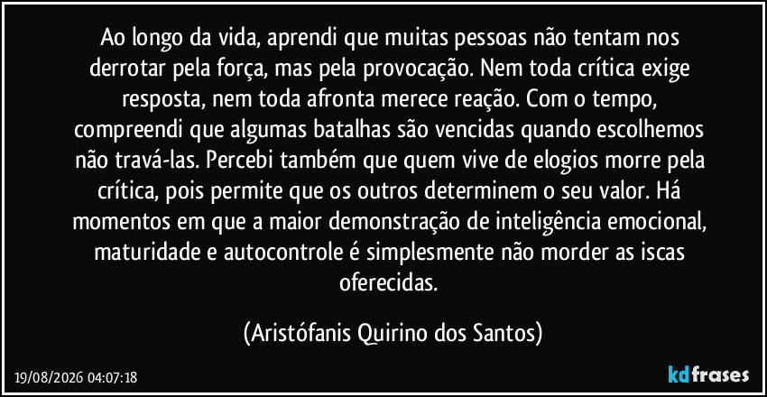 Ao longo da vida, aprendi que muitas pessoas não tentam nos derrotar pela força, mas pela provocação. Nem toda crítica exige resposta, nem toda afronta merece reação. Com o tempo, compreendi que algumas batalhas são vencidas quando escolhemos não travá-las. Percebi também que quem vive de elogios morre pela crítica, pois permite que os outros determinem o seu valor. Há momentos em que a maior demonstração de inteligência emocional, maturidade e autocontrole é simplesmente não morder as iscas oferecidas. (Aristófanis Quirino dos Santos)