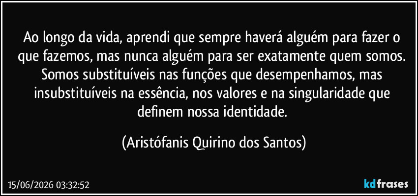 Ao longo da vida, aprendi que sempre haverá alguém para fazer o que fazemos, mas nunca alguém para ser exatamente quem somos. Somos substituíveis nas funções que desempenhamos, mas insubstituíveis na essência, nos valores e na singularidade que definem nossa identidade. (Aristófanis Quirino dos Santos)