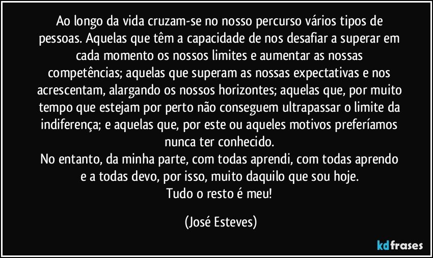 Ao longo da vida cruzam-se no nosso percurso vários tipos de pessoas. Aquelas que têm a capacidade de nos desafiar a superar em cada momento os nossos limites e aumentar as nossas competências; aquelas que superam as nossas expectativas e nos acrescentam, alargando os nossos horizontes; aquelas que, por muito tempo que estejam por perto não conseguem ultrapassar o limite da indiferença; e aquelas que, por este ou aqueles motivos preferíamos nunca ter conhecido. 
No entanto, da minha parte, com todas aprendi, com todas aprendo e a todas devo, por isso, muito daquilo que sou hoje. 
Tudo o resto é meu! (José Esteves)