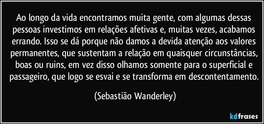 Ao longo da vida encontramos muita gente, com algumas dessas pessoas investimos em relações afetivas e, muitas vezes, acabamos errando. Isso se dá porque não damos a devida atenção aos valores permanentes, que sustentam a relação em quaisquer circunstâncias, boas ou ruins, em vez disso olhamos somente para o superficial e passageiro, que logo se esvai e se transforma em descontentamento. (Sebastião Wanderley)