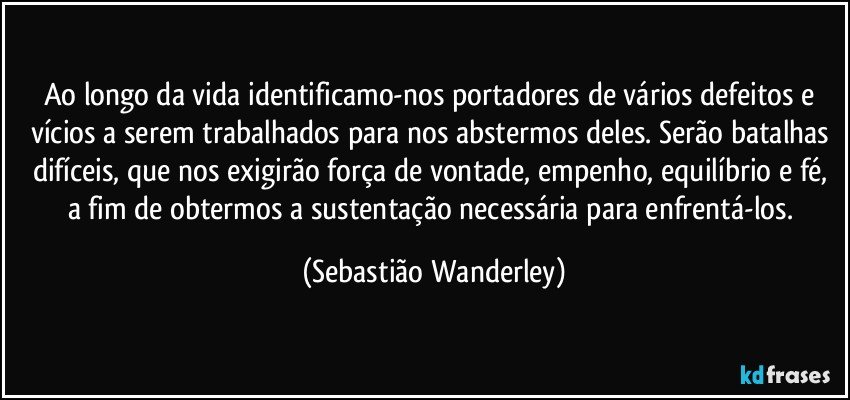 Ao longo da vida identificamo-nos portadores de vários defeitos e vícios a serem trabalhados para nos abstermos deles. Serão batalhas difíceis, que nos exigirão força de vontade, empenho, equilíbrio e fé, a fim de obtermos a sustentação necessária para enfrentá-los. (Sebastião Wanderley)