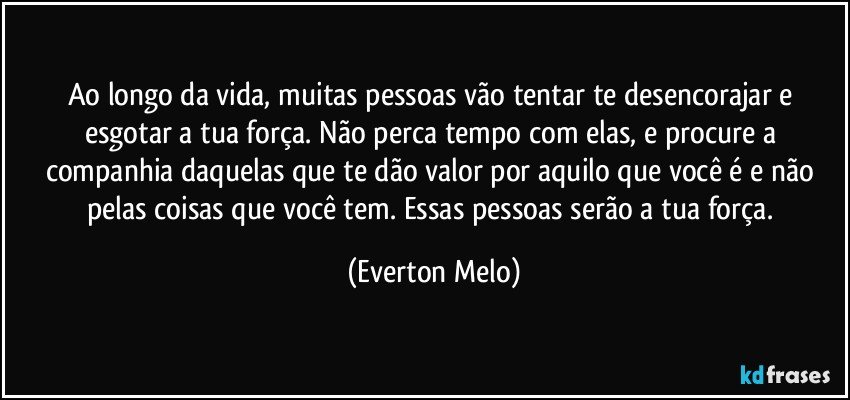 Ao longo da vida, muitas pessoas vão tentar te desencorajar e esgotar a tua força. Não perca tempo com elas, e procure a companhia daquelas que te dão valor por aquilo que você é e não pelas coisas que você tem. Essas pessoas serão a tua força. (Everton Melo)