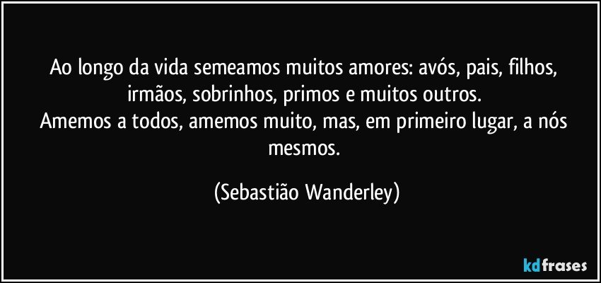 Ao longo da vida semeamos muitos amores: avós, pais, filhos, irmãos, sobrinhos, primos e muitos outros. 
Amemos a todos, amemos muito, mas, em primeiro lugar, a nós mesmos. (Sebastião Wanderley)