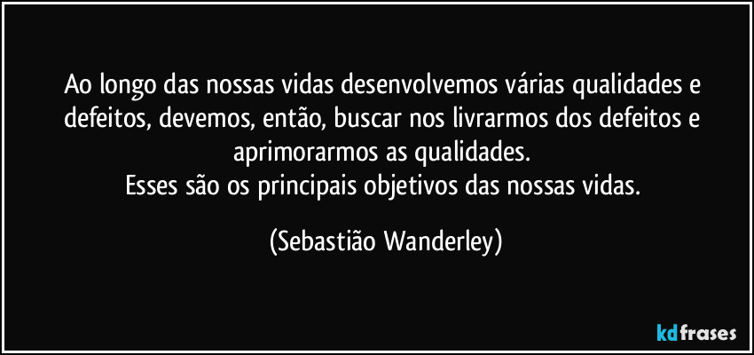 Ao longo das nossas vidas desenvolvemos várias qualidades e defeitos, devemos, então, buscar nos livrarmos dos defeitos e aprimorarmos as qualidades. 
Esses são os principais objetivos das nossas vidas. (Sebastião Wanderley)