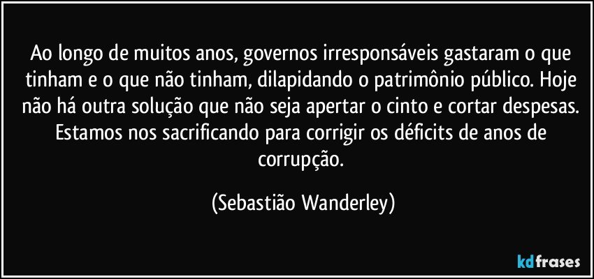 Ao longo de muitos anos, governos irresponsáveis gastaram o que tinham e o que não tinham, dilapidando o patrimônio público. Hoje não há outra solução que não seja apertar o cinto e cortar despesas. Estamos nos sacrificando para corrigir os déficits de anos de corrupção. (Sebastião Wanderley)
