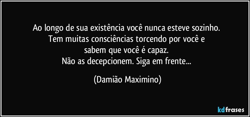 Ao longo de sua existência você nunca esteve sozinho. 
Tem muitas consciências torcendo por você e 
sabem que você é capaz. 
Não as decepcionem. Siga em frente... (Damião Maximino)