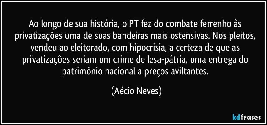 Ao longo de sua história, o PT fez do combate ferrenho às privatizações uma de suas bandeiras mais ostensivas. Nos pleitos, vendeu ao eleitorado, com hipocrisia, a certeza de que as privatizações seriam um crime de lesa-pátria, uma entrega do patrimônio nacional a preços aviltantes. (Aécio Neves)