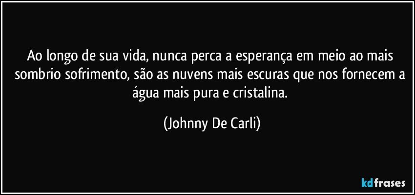 Ao longo de sua vida, nunca perca a esperança em meio ao mais sombrio sofrimento, são as nuvens mais escuras que nos fornecem a água mais pura e cristalina. (Johnny De Carli)