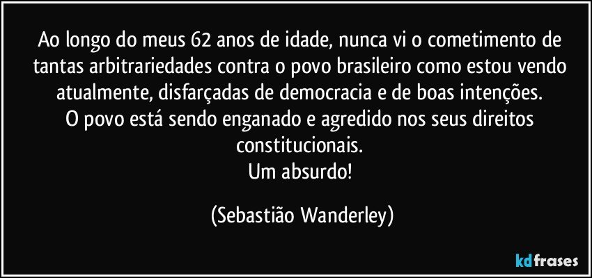 Ao longo do meus 62 anos de idade, nunca vi o cometimento de tantas arbitrariedades contra o povo brasileiro como estou vendo atualmente, disfarçadas de democracia e de boas intenções. 
O povo está sendo enganado e agredido nos seus direitos constitucionais. 
Um absurdo! (Sebastião Wanderley)