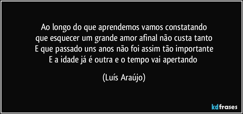 Ao longo do que aprendemos vamos constatando
que esquecer um grande amor afinal não custa tanto
E que passado uns anos não foi assim tão importante
E a idade já é outra e o tempo vai apertando (Luís Araújo)