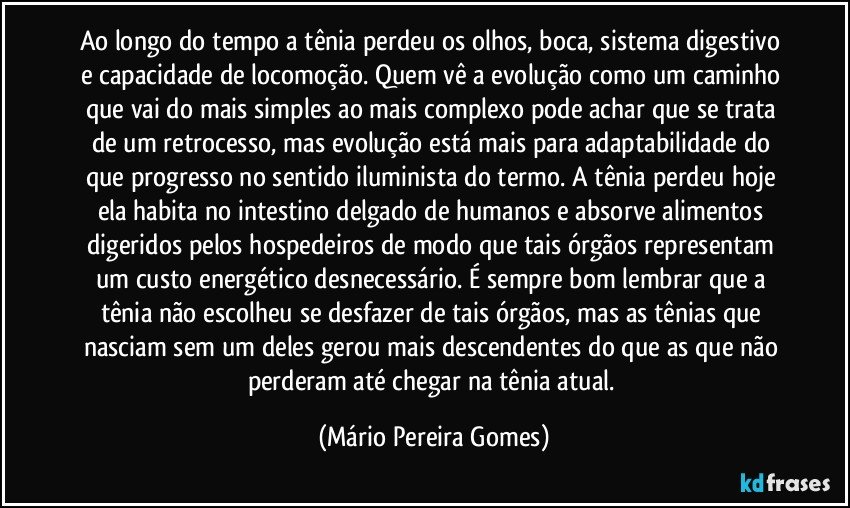 Ao longo do tempo a tênia perdeu os olhos, boca, sistema digestivo e capacidade de locomoção. Quem vê a evolução como um caminho que vai do mais simples ao mais complexo pode achar que se trata de um retrocesso, mas evolução está mais para adaptabilidade do que progresso no sentido iluminista do termo. A tênia perdeu hoje ela habita no intestino delgado de humanos e absorve alimentos digeridos pelos hospedeiros de modo que tais órgãos representam um custo energético desnecessário. É sempre bom lembrar que a tênia não escolheu se desfazer de tais órgãos, mas as tênias que nasciam sem um deles gerou mais descendentes do que as que não perderam até chegar na tênia atual. (Mário Pereira Gomes)