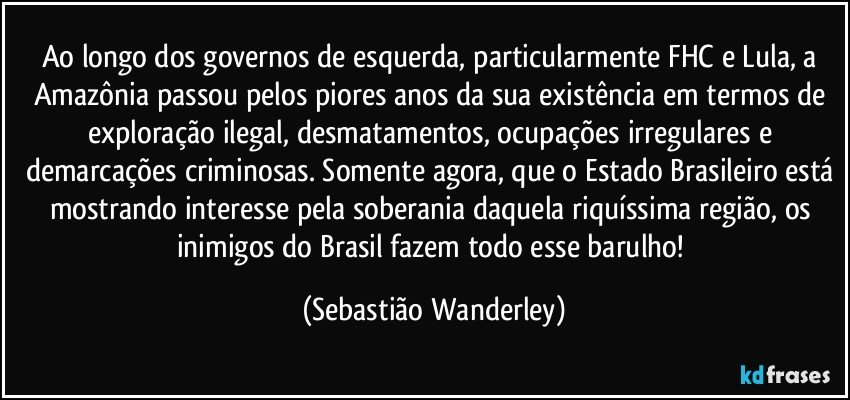 Ao longo dos governos de esquerda, particularmente FHC e Lula, a Amazônia passou pelos piores anos da sua existência em termos de exploração ilegal, desmatamentos, ocupações irregulares e demarcações criminosas. Somente agora, que o Estado Brasileiro está mostrando interesse pela soberania daquela riquíssima região, os inimigos do Brasil fazem todo esse barulho! (Sebastião Wanderley)