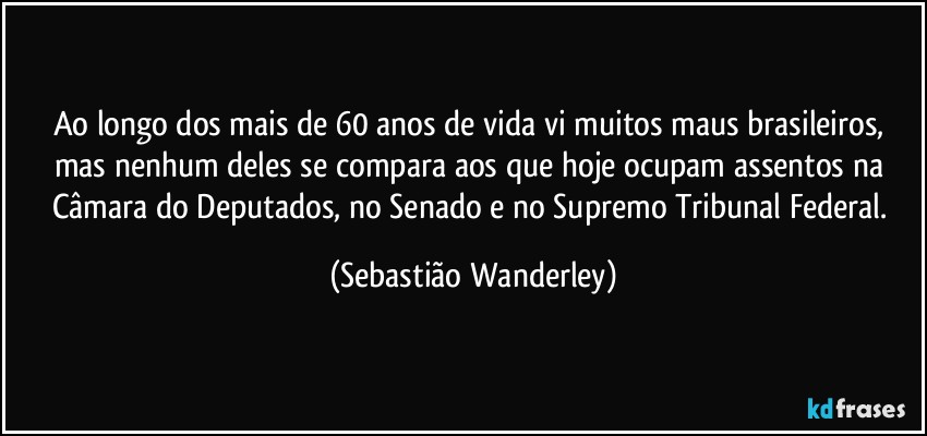 Ao longo dos mais de 60 anos de vida vi muitos maus brasileiros, mas nenhum deles se compara aos que hoje ocupam assentos na Câmara do Deputados, no Senado e no Supremo Tribunal Federal. (Sebastião Wanderley)