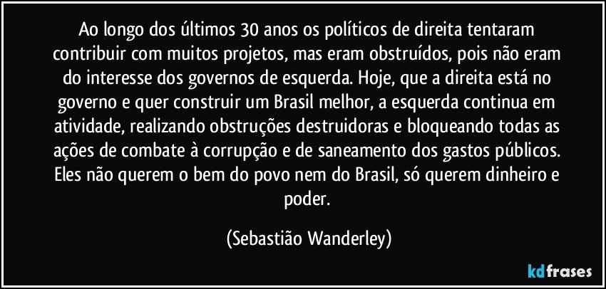 Ao longo dos últimos 30 anos os políticos de direita tentaram contribuir com muitos projetos, mas eram obstruídos, pois não eram do interesse dos governos de esquerda. Hoje, que a direita está no governo e quer construir um Brasil melhor, a esquerda continua em atividade, realizando obstruções destruidoras e bloqueando todas as ações de combate à corrupção e de saneamento dos gastos públicos. Eles não querem o bem do povo nem do Brasil, só querem dinheiro e poder. (Sebastião Wanderley)