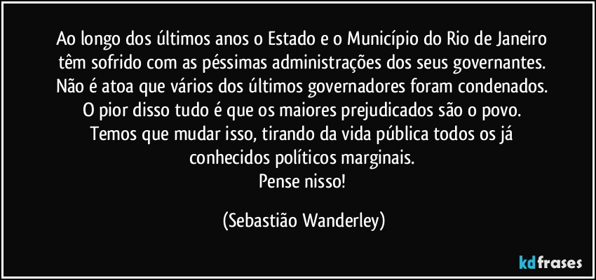 Ao longo dos últimos anos o Estado e o Município do Rio de Janeiro têm sofrido com as péssimas administrações dos seus governantes. Não é atoa que vários dos últimos governadores foram condenados. 
O pior disso tudo é que os maiores prejudicados são o povo. 
Temos que mudar isso, tirando da vida pública todos os já conhecidos políticos marginais. 
Pense nisso! (Sebastião Wanderley)