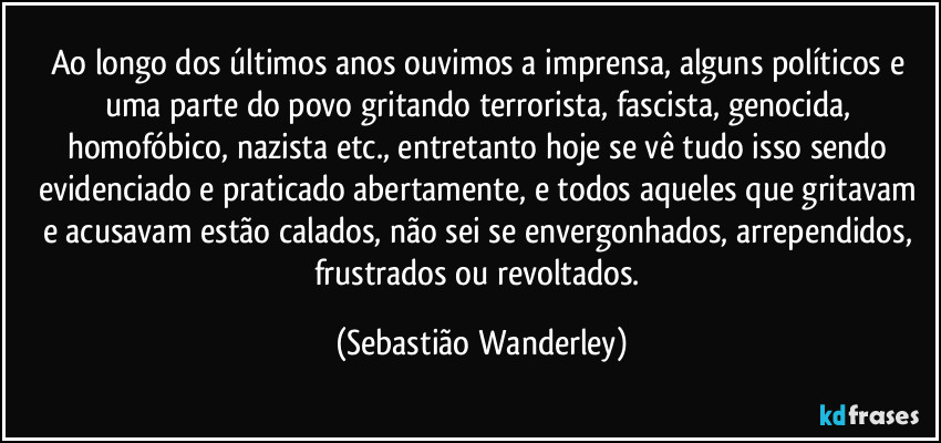 Ao longo dos últimos anos ouvimos a imprensa, alguns políticos e uma parte do povo gritando terrorista, fascista, genocida, homofóbico, nazista etc., entretanto hoje se vê tudo isso sendo evidenciado e praticado abertamente, e todos aqueles que gritavam e acusavam estão calados, não sei se envergonhados, arrependidos, frustrados ou revoltados. (Sebastião Wanderley)