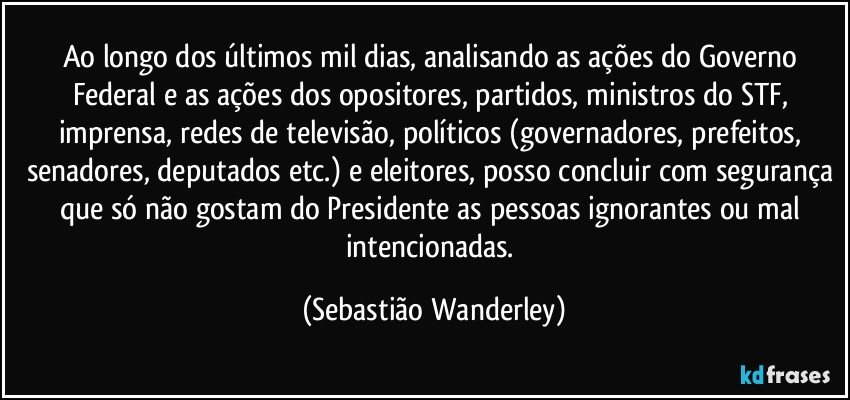 Ao longo dos últimos mil dias, analisando as ações do Governo Federal e as ações dos opositores, partidos, ministros do STF, imprensa, redes de televisão, políticos (governadores, prefeitos, senadores, deputados etc.) e eleitores, posso concluir com segurança que só não gostam do Presidente as pessoas ignorantes ou mal intencionadas. (Sebastião Wanderley)