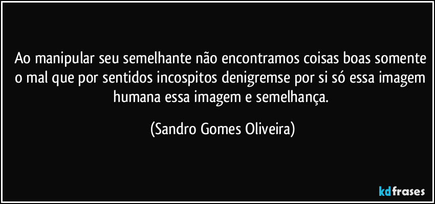 Ao manipular seu semelhante não encontramos coisas boas somente o mal que por sentidos incospitos denigremse por si só essa imagem humana essa imagem e semelhança. (Sandro Gomes Oliveira)