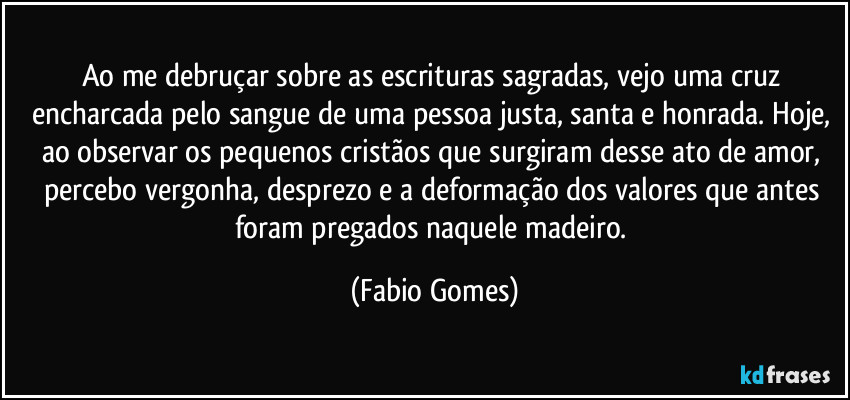 Ao me debruçar sobre as escrituras sagradas, vejo uma cruz encharcada pelo sangue de uma pessoa justa, santa e honrada. Hoje, ao observar os pequenos cristãos que surgiram desse ato de amor, percebo vergonha, desprezo e a deformação dos valores que antes foram pregados naquele madeiro. (Fabio Gomes)