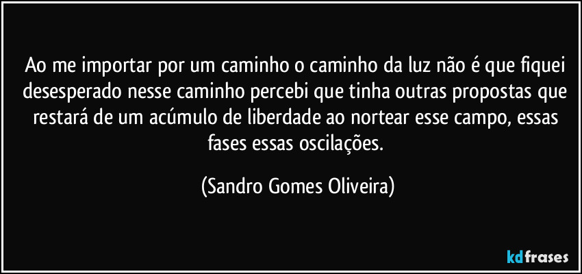 Ao me importar por um caminho o caminho da luz não é que fiquei desesperado nesse caminho percebi que tinha outras propostas que restará de um acúmulo de liberdade ao nortear esse campo, essas fases essas oscilações. (Sandro Gomes Oliveira)