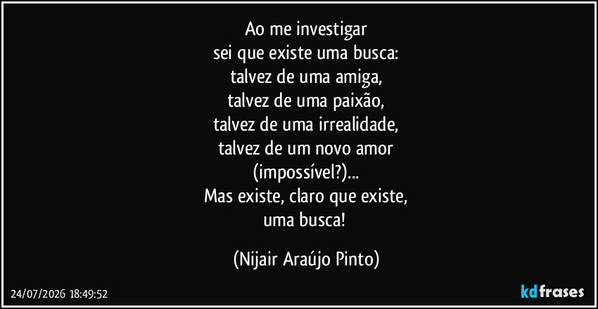 Ao me investigar
sei que existe uma busca:
talvez de uma amiga,
talvez de uma paixão,
talvez de uma irrealidade,
talvez de um novo amor
(impossível?)...
Mas existe, claro que existe,
uma busca! (Nijair Araújo Pinto)