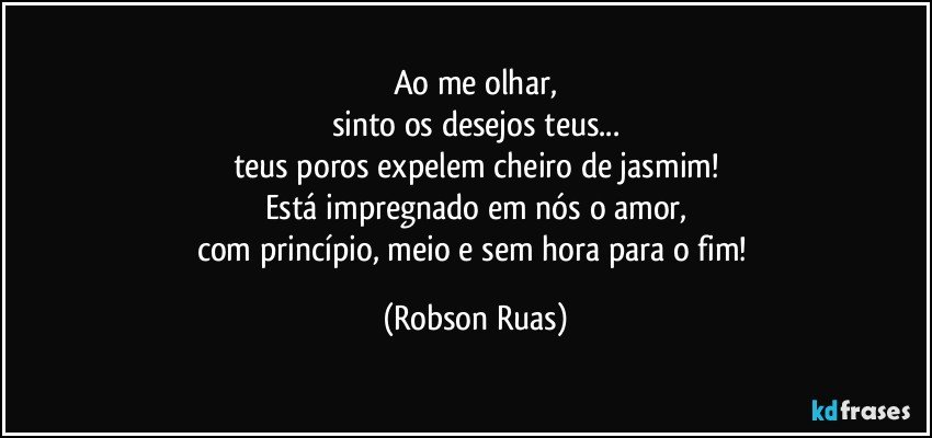 Ao me olhar,
sinto os desejos teus...
teus poros expelem cheiro de jasmim!
Está impregnado em nós o amor,
com princípio, meio e sem hora para o fim! (Robson Ruas)