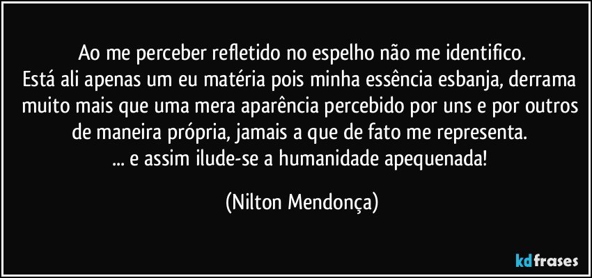 Ao me perceber refletido no espelho não me identifico.
Está ali apenas um eu matéria pois minha essência esbanja, derrama muito mais que uma mera aparência percebido por uns e por outros de maneira própria, jamais a que de fato me representa. 
... e assim ilude-se a humanidade apequenada! (Nilton Mendonça)