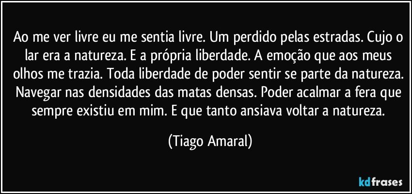 Ao me ver livre eu me sentia livre. Um perdido pelas estradas. Cujo o lar era a natureza. E a própria liberdade. A emoção que aos meus olhos me trazia. Toda liberdade de poder sentir se parte da natureza. Navegar nas densidades das matas densas. Poder acalmar a fera que sempre existiu em mim. E que tanto ansiava voltar a natureza. (Tiago Amaral)