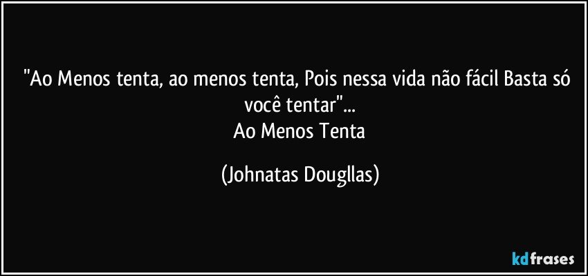 "Ao Menos tenta, ao menos tenta, Pois nessa vida não fácil Basta só você tentar"...
    Ao Menos Tenta (Johnatas Dougllas)