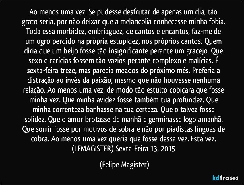 Ao menos uma vez. Se pudesse desfrutar de apenas um dia, tão grato seria, por não deixar que a melancolia conhecesse minha fobia. Toda essa morbidez, embriaguez, de cantos e encantos, faz-me de um ogro perdido na própria estupidez, nos próprios cantos. Quem diria que um beijo fosse tão insignificante perante um gracejo. Que sexo e carícias fossem tão vazios perante complexo e malícias. É sexta-feira treze, mas parecia meados do próximo mês. Preferia a distração ao invés da paixão, mesmo que não houvesse nenhuma relação. Ao menos uma vez, de modo tão estulto cobiçara que fosse minha vez. Que minha avidez fosse também tua profundez. Que minha correnteza banhasse na tua certeza. Que o talvez fosse solidez. Que o amor brotasse de manhã e germinasse logo amanhã. Que sorrir fosse por motivos de sobra e não por piadistas línguas de cobra. Ao menos uma vez queria que fosse dessa vez. Esta vez. (LFMAGISTER) Sexta-Feira 13, 2015 (Felipe Magister)