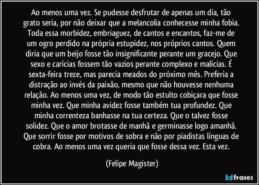 Ao menos uma vez. Se pudesse desfrutar de apenas um dia, tão grato seria, por não deixar que a melancolia conhecesse minha fobia. Toda essa morbidez, embriaguez, de cantos e encantos, faz-me de um ogro perdido na própria estupidez, nos próprios cantos. Quem diria que um beijo fosse tão insignificante perante um gracejo. Que sexo e carícias fossem tão vazios perante complexo e malícias. É sexta-feira treze, mas parecia meados do próximo mês. Preferia a distração ao invés da paixão, mesmo que não houvesse nenhuma relação. Ao menos uma vez, de modo tão estulto cobiçara que fosse minha vez. Que minha avidez fosse também tua profundez. Que minha correnteza banhasse na tua certeza. Que o talvez fosse solidez. Que o amor brotasse de manhã e germinasse logo amanhã. Que sorrir fosse por motivos de sobra e não por piadistas línguas de cobra. Ao menos uma vez queria que fosse dessa vez. Esta vez. (Felipe Magister)